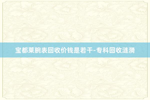 宝都莱腕表回收价钱是若干-专科回收涟漪