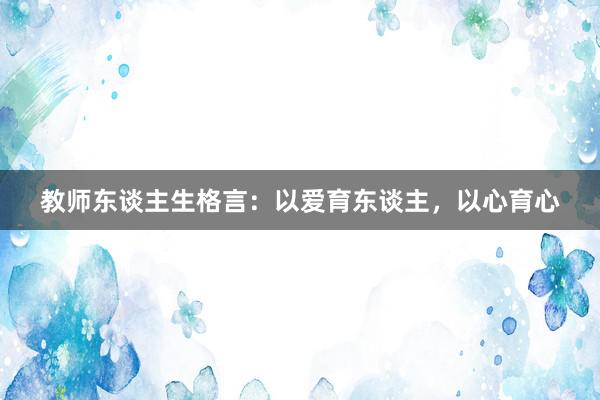 教师东谈主生格言：以爱育东谈主，以心育心