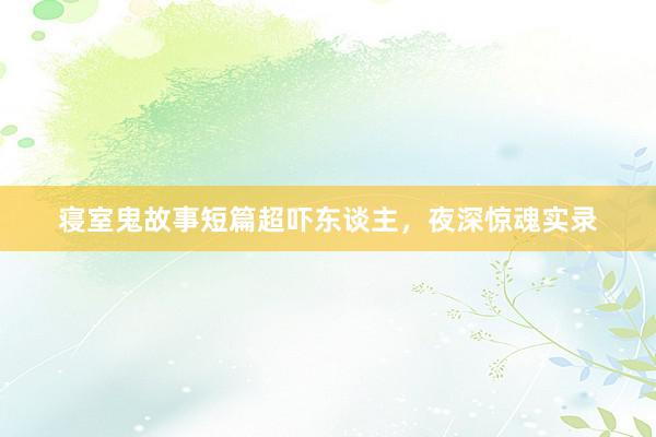 寝室鬼故事短篇超吓东谈主，夜深惊魂实录