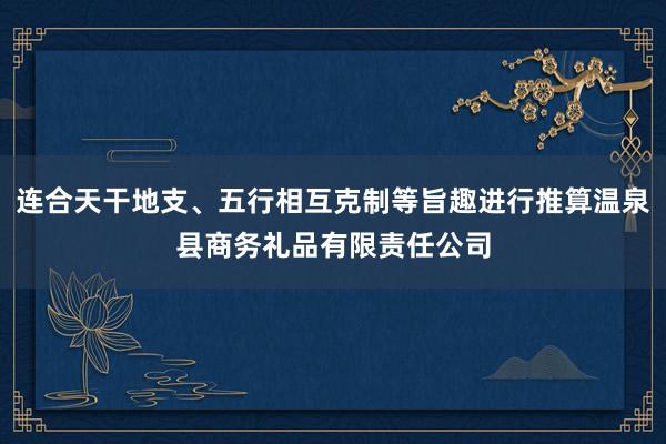 连合天干地支、五行相互克制等旨趣进行推算温泉县商务礼品有限责任公司