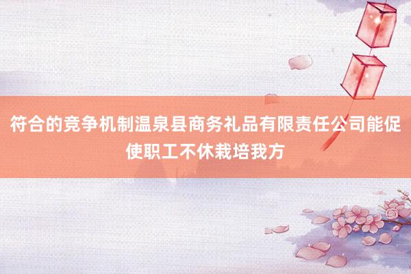 符合的竞争机制温泉县商务礼品有限责任公司能促使职工不休栽培我方